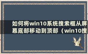 如何将win10系统搜索框从屏幕底部移动到顶部（win10搜索框固定在任务栏）