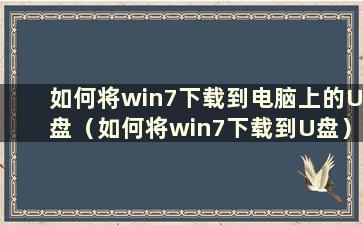 如何将win7下载到电脑上的U盘（如何将win7下载到U盘）