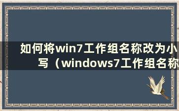 如何将win7工作组名称改为小写（windows7工作组名称）