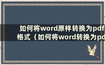 如何将word原样转换为pdf格式（如何将word转换为pdf格式）