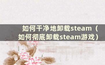 如何干净地卸载steam（如何彻底卸载steam游戏）