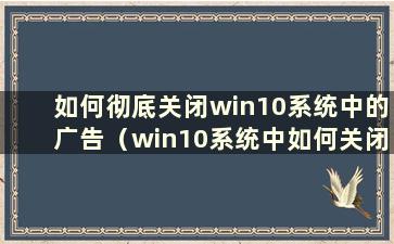 如何彻底关闭win10系统中的广告（win10系统中如何关闭广告）