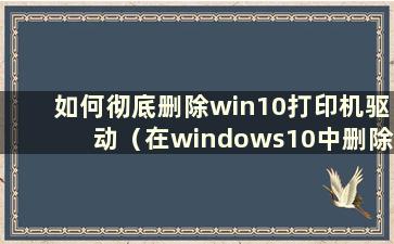 如何彻底删除win10打印机驱动（在windows10中删除打印机驱动）