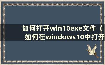 如何打开win10exe文件（如何在windows10中打开exe文件）