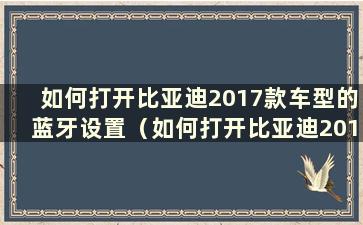 如何打开比亚迪2017款车型的蓝牙设置（如何打开比亚迪2017款车型的蓝牙设备）