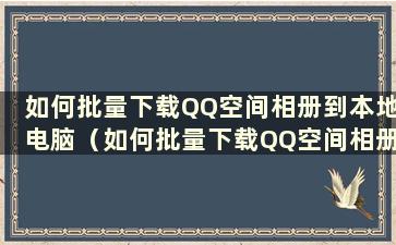 如何批量下载QQ空间相册到本地电脑（如何批量下载QQ空间相册到电脑）