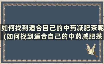 如何找到适合自己的中药减肥茶呢(如何找到适合自己的中药减肥茶方)