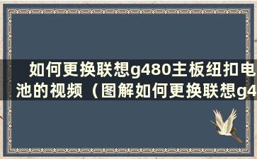 如何更换联想g480主板纽扣电池的视频（图解如何更换联想g480主板纽扣电池）