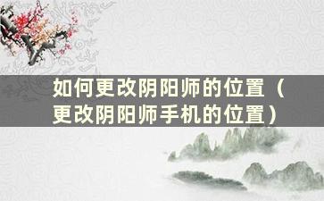 如何更改阴阳师的位置（更改阴阳师手机的位置）