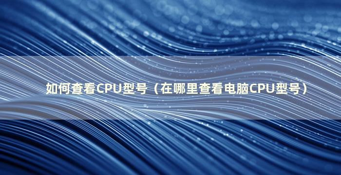 如何查看CPU型号（在哪里查看电脑CPU型号）