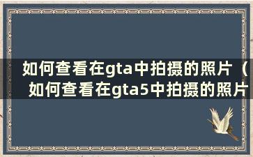 如何查看在gta中拍摄的照片（如何查看在gta5中拍摄的照片）