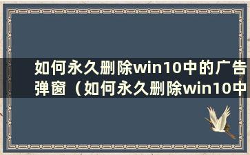 如何永久删除win10中的广告弹窗（如何永久删除win10中的广告弹窗）