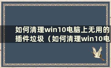 如何清理win10电脑上无用的插件垃圾（如何清理win10电脑上无用的插件垃圾）