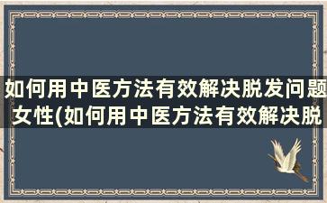 如何用中医方法有效解决脱发问题女性(如何用中医方法有效解决脱发问题)