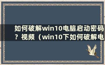 如何破解win10电脑启动密码？视频（win10下如何破解电脑启动密码）