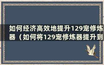 如何经济高效地提升129宠修炼器（如何将129宠修炼器提升到25）