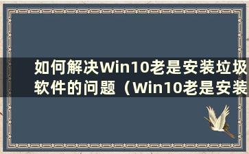 如何解决Win10老是安装垃圾软件的问题（Win10老是安装垃圾软件）