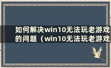 如何解决win10无法玩老游戏的问题（win10无法玩老游戏怎么办）