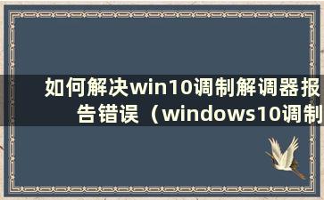 如何解决win10调制解调器报告错误（windows10调制解调器报告错误）