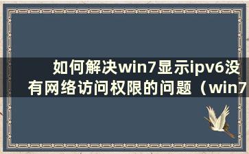 如何解决win7显示ipv6没有网络访问权限的问题（win7显示ipv6和ipv4没有网络访问权限）