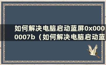 如何解决电脑启动蓝屏0x0000007b（如何解决电脑启动蓝屏0x000000ed）