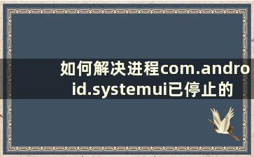 如何解决进程com.android.systemui已停止的问题（进程android.process.acore已停止是什么意思）