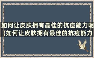 如何让皮肤拥有最佳的抗痘能力呢(如何让皮肤拥有最佳的抗痘能力呢女生)