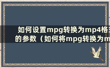 如何设置mpg转换为mp4格式的参数（如何将mpg转换为mpg2）