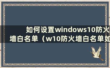 如何设置windows10防火墙白名单（w10防火墙白名单如何设置）