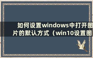 如何设置windows中打开图片的默认方式（win10设置图片默认打开方式为照片）