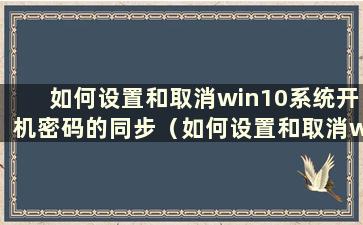 如何设置和取消win10系统开机密码的同步（如何设置和取消win10系统开机密码）