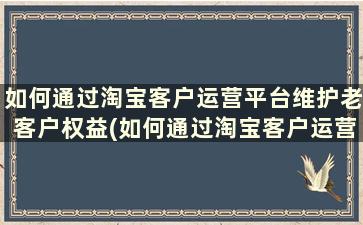 如何通过淘宝客户运营平台维护老客户权益(如何通过淘宝客户运营平台维护老客户资源)