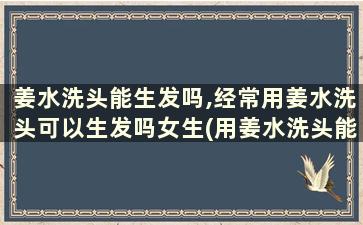 姜水洗头能生发吗,经常用姜水洗头可以生发吗女生(用姜水洗头能生发吗)