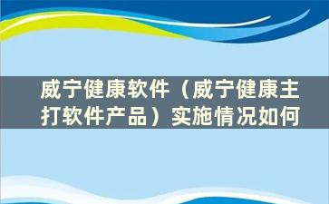 威宁健康软件（威宁健康主打软件产品）实施情况如何