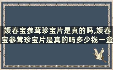 媛春宝参茸珍宝片是真的吗,媛春宝参茸珍宝片是真的吗多少钱一盒