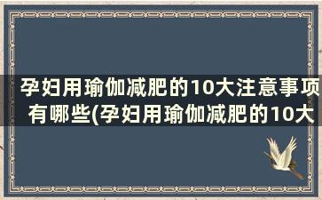 孕妇用瑜伽减肥的10大注意事项有哪些(孕妇用瑜伽减肥的10大注意事项)