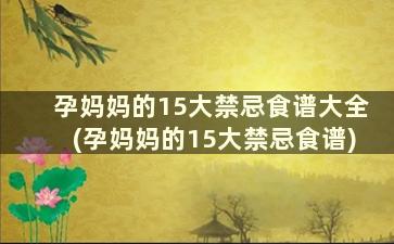 孕妈妈的15大禁忌食谱大全(孕妈妈的15大禁忌食谱)