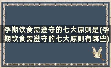 孕期饮食需遵守的七大原则是(孕期饮食需遵守的七大原则有哪些)