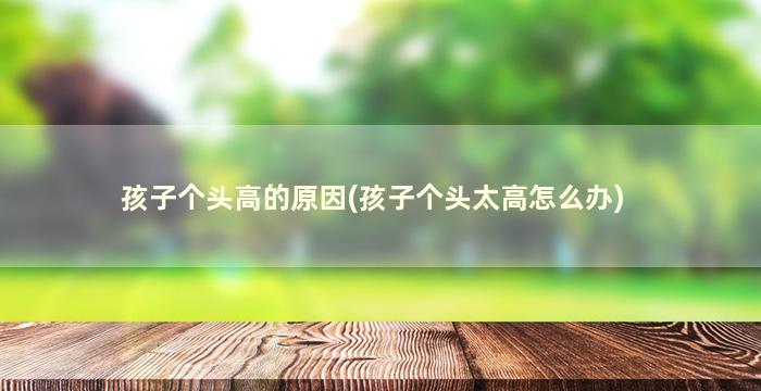 孩子个头高的原因(孩子个头太高怎么办)