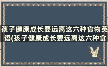 孩子健康成长要远离这六种食物英语(孩子健康成长要远离这六种食物吗)