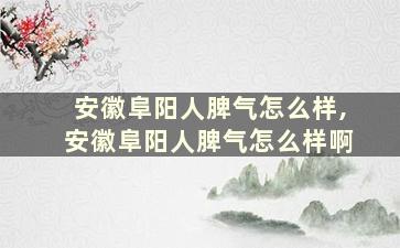 安徽阜阳人脾气怎么样,安徽阜阳人脾气怎么样啊