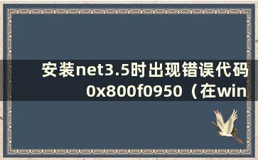 安装net3.5时出现错误代码0x800f0950（在win10上安装net3.5失败时出现0x8000ffff）