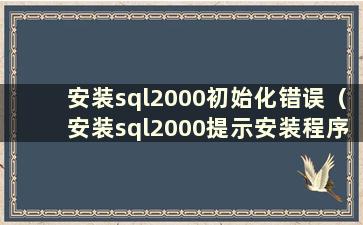 安装sql2000初始化错误（安装sql2000提示安装程序初始化错误）