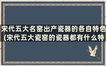 宋代五大名窑出产瓷器的各自特色(宋代五大瓷窑的瓷器都有什么特点吗)