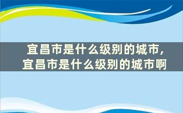 宜昌市是什么级别的城市,宜昌市是什么级别的城市啊