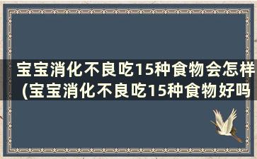 宝宝消化不良吃15种食物会怎样(宝宝消化不良吃15种食物好吗)