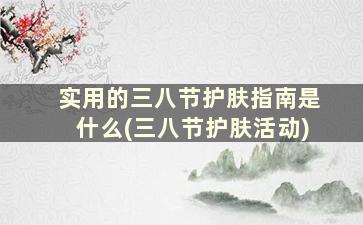 实用的三八节护肤指南是什么(三八节护肤活动)