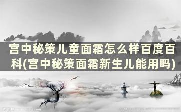 宫中秘策儿童面霜怎么样百度百科(宫中秘策面霜新生儿能用吗)