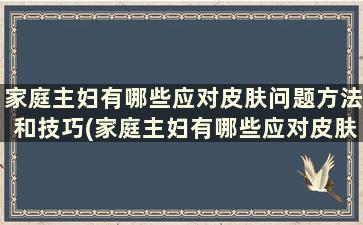 家庭主妇有哪些应对皮肤问题方法和技巧(家庭主妇有哪些应对皮肤问题方法)