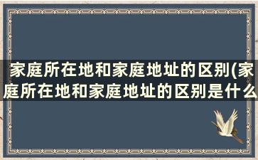 家庭所在地和家庭地址的区别(家庭所在地和家庭地址的区别是什么)